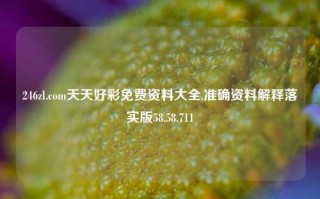 246zl.com天天好彩免费资料大全,准确资料解释落实版58.58.711