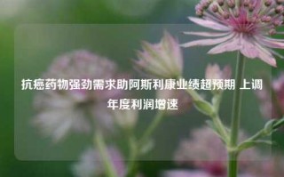 抗癌药物强劲需求助阿斯利康业绩超预期 上调年度利润增速