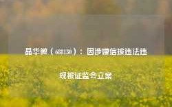 晶华微（688130）：因涉嫌信披违法违规被证监会立案