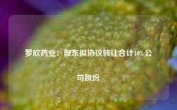 罗欣药业：股东拟协议转让合计10%公司股份