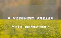 第一财经总编辑杨宇东：优秀的企业会坚守主业，面临困难会迎难而上