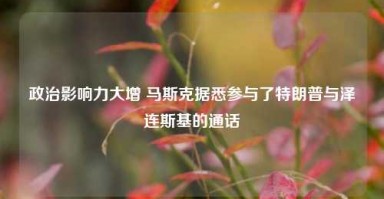 政治影响力大增 马斯克据悉参与了特朗普与泽连斯基的通话