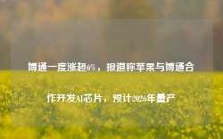 博通一度涨超6%，报道称苹果与博通合作开发AI芯片，预计2026年量产