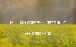 钟睒睒谈投资脐橙产业：还在亏损，目前不考虑投入产出