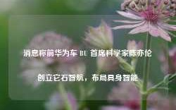 消息称前华为车 BU 首席科学家陈亦伦创立它石智航，布局具身智能