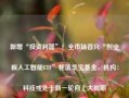 新增“投资利器”！全市场首只“创业板人工智能ETF”花落华宝基金，机构：科技或处于新一轮向上大周期