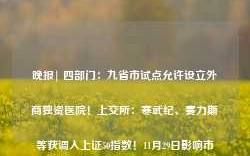 晚报| 四部门：九省市试点允许设立外商独资医院！上交所：寒武纪、赛力斯等获调入上证50指数！11月29日影响市场重磅消息汇总