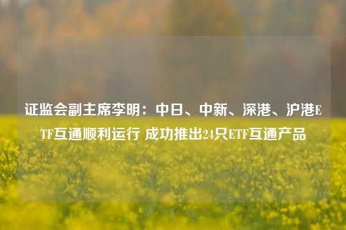 证监会副主席李明：中日、中新、深港、沪港ETF互通顺利运行 成功推出24只ETF互通产品-第1张图片-热门旅游目的地推荐-旅游攻略