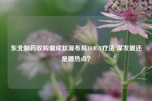 东北制药收购鼎成肽源布局TCR-T疗法 谋发展还是蹭热点？-第1张图片-热门旅游目的地推荐-旅游攻略