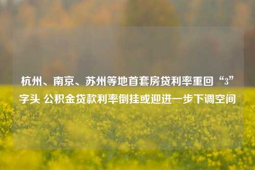 杭州、南京、苏州等地首套房贷利率重回“3”字头 公积金贷款利率倒挂或迎进一步下调空间-第1张图片-热门旅游目的地推荐-旅游攻略