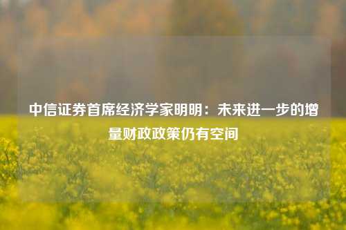 中信证券首席经济学家明明：未来进一步的增量财政政策仍有空间-第1张图片-热门旅游目的地推荐-旅游攻略