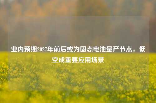 业内预期2027年前后或为固态电池量产节点，低空成重要应用场景-第1张图片-热门旅游目的地推荐-旅游攻略