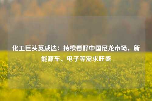 化工巨头英威达：持续看好中国尼龙市场，新能源车、电子等需求旺盛-第1张图片-热门旅游目的地推荐-旅游攻略