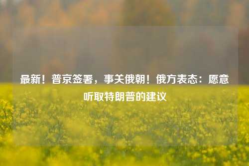 最新！普京签署，事关俄朝！俄方表态：愿意听取特朗普的建议-第1张图片-热门旅游目的地推荐-旅游攻略