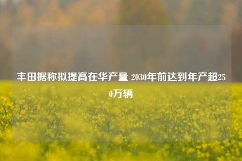 丰田据称拟提高在华产量 2030年前达到年产超250万辆-第1张图片-热门旅游目的地推荐-旅游攻略