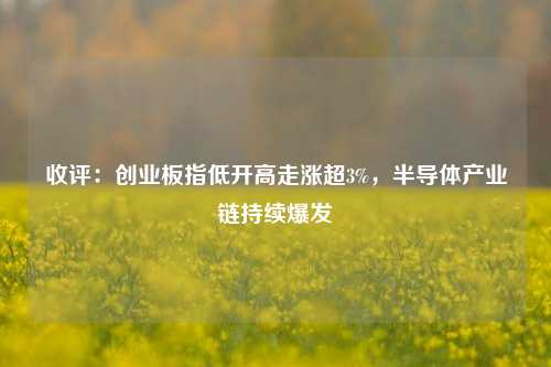 收评：创业板指低开高走涨超3%，半导体产业链持续爆发-第1张图片-热门旅游目的地推荐-旅游攻略