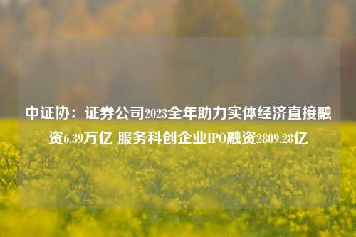 中证协：证券公司2023全年助力实体经济直接融资6.39万亿 服务科创企业IPO融资2809.28亿-第1张图片-热门旅游目的地推荐-旅游攻略