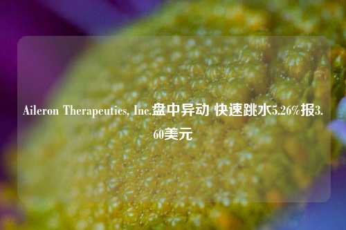 Aileron Therapeutics, Inc.盘中异动 快速跳水5.26%报3.60美元-第1张图片-热门旅游目的地推荐-旅游攻略