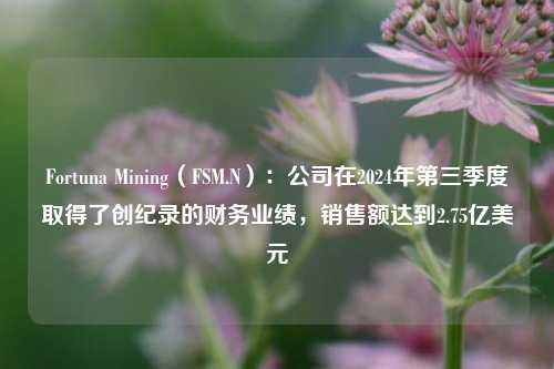 Fortuna Mining（FSM.N）：公司在2024年第三季度取得了创纪录的财务业绩，销售额达到2.75亿美元-第1张图片-热门旅游目的地推荐-旅游攻略