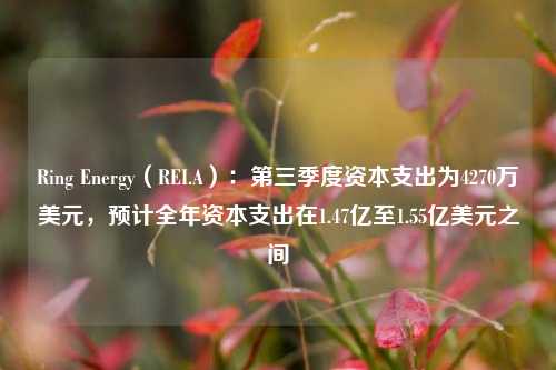 Ring Energy（REI.A）：第三季度资本支出为4270万美元，预计全年资本支出在1.47亿至1.55亿美元之间-第1张图片-热门旅游目的地推荐-旅游攻略