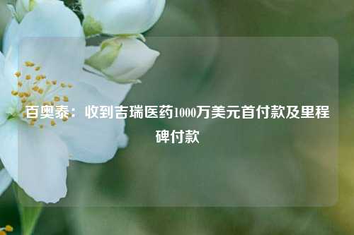 百奥泰：收到吉瑞医药1000万美元首付款及里程碑付款-第1张图片-热门旅游目的地推荐-旅游攻略