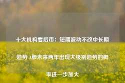 十大机构看后市：短期波动不改中长期趋势 A股未来两年出现大级别趋势的概率进一步加大-第1张图片-热门旅游目的地推荐-旅游攻略