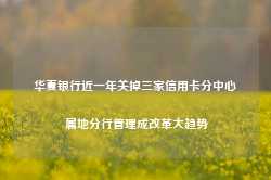 华夏银行近一年关掉三家信用卡分中心 属地分行管理成改革大趋势-第1张图片-热门旅游目的地推荐-旅游攻略