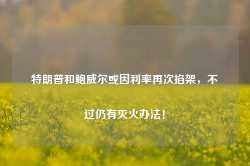 特朗普和鲍威尔或因利率再次掐架，不过仍有灭火办法！-第1张图片-热门旅游目的地推荐-旅游攻略