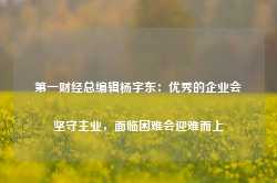 第一财经总编辑杨宇东：优秀的企业会坚守主业，面临困难会迎难而上-第1张图片-热门旅游目的地推荐-旅游攻略