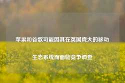 苹果和谷歌可能因其在英国庞大的移动生态系统而面临竞争调查-第1张图片-热门旅游目的地推荐-旅游攻略