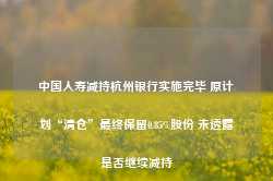 中国人寿减持杭州银行实施完毕 原计划“清仓”最终保留0.85%股份 未透露是否继续减持-第1张图片-热门旅游目的地推荐-旅游攻略