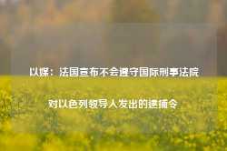 以媒：法国宣布不会遵守国际刑事法院对以色列领导人发出的逮捕令-第1张图片-热门旅游目的地推荐-旅游攻略