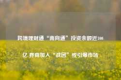 跨境理财通“南向通”投资余额近100亿 券商加入“战团”或引爆市场-第1张图片-热门旅游目的地推荐-旅游攻略