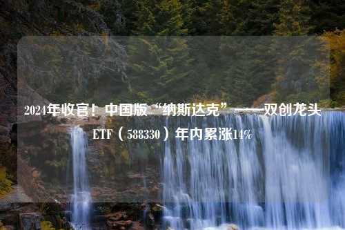 2024年收官！中国版“纳斯达克”——双创龙头ETF（588330）年内累涨14%