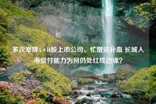 多次举牌A+H股上市公司、忙增资补血 长城人寿偿付能力为何仍处红线边缘？