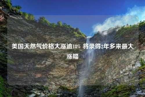 美国天然气价格大涨逾18% 将录得2年多来最大涨幅