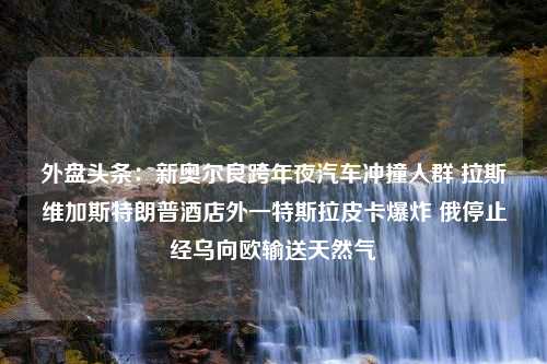 外盘头条：新奥尔良跨年夜汽车冲撞人群 拉斯维加斯特朗普酒店外一特斯拉皮卡爆炸 俄停止经乌向欧输送天然气