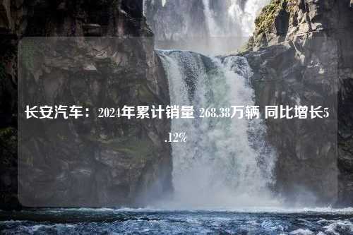 长安汽车：2024年累计销量 268.38万辆 同比增长5.12%