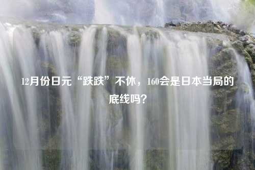 12月份日元“跌跌”不休，160会是日本当局的底线吗？