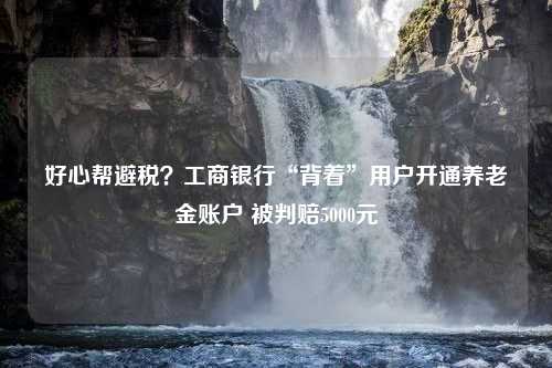 好心帮避税？工商银行“背着”用户开通养老金账户 被判赔5000元