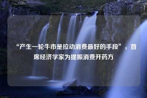 “产生一轮牛市是拉动消费最好的手段”，首席经济学家为提振消费开药方