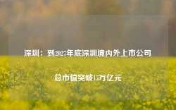 深圳：到2027年底深圳境内外上市公司总市值突破15万亿元