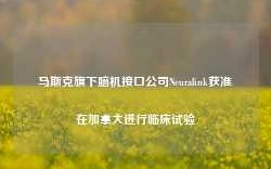 马斯克旗下脑机接口公司Neuralink获准在加拿大进行临床试验