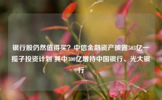 银行股仍然值得买？中信金融资产披露503亿一揽子投资计划 其中300亿增持中国银行、光大银行