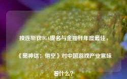 接连斩获TGA提名与金摇杆年度最佳，《黑神话：悟空》对中国游戏产业意味着什么？