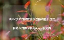 美FTC加大对微软的反垄断调查！这次将矛头对准了其与OpenAI的交易