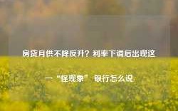 房贷月供不降反升？利率下调后出现这一“怪现象” 银行怎么说