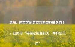 杭州、南京等地房贷利率突然调头向上，业内称“与舆论倒逼有关，需特别关注”