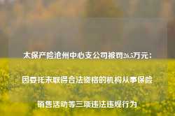 太保产险沧州中心支公司被罚26.5万元：因委托未取得合法资格的机构从事保险销售活动等三项违法违规行为-第1张图片-热门旅游目的地推荐-旅游攻略