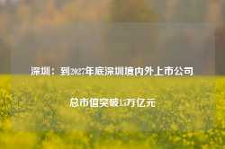 深圳：到2027年底深圳境内外上市公司总市值突破15万亿元-第1张图片-热门旅游目的地推荐-旅游攻略